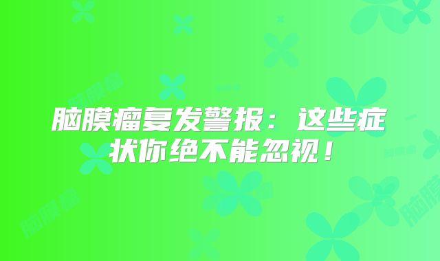 脑膜瘤复发警报：这些症状你绝不能忽视！