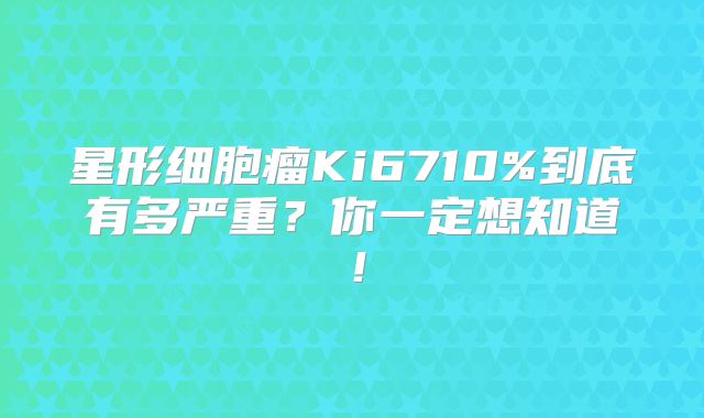 星形细胞瘤Ki6710%到底有多严重？你一定想知道！