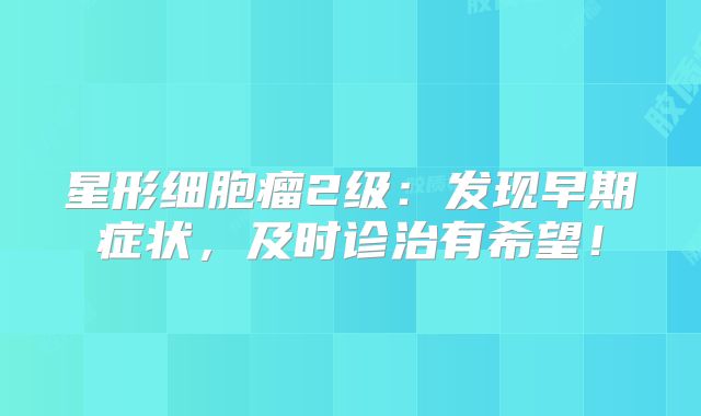 星形细胞瘤2级：发现早期症状，及时诊治有希望！