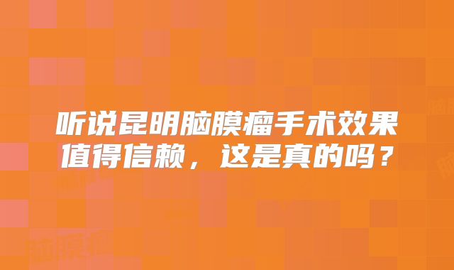 听说昆明脑膜瘤手术效果值得信赖，这是真的吗？