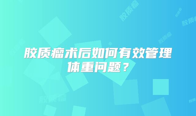胶质瘤术后如何有效管理体重问题？