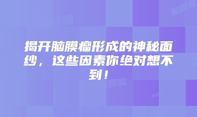 揭开脑膜瘤形成的神秘面纱，这些因素你绝对想不到！