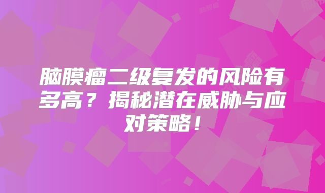 脑膜瘤二级复发的风险有多高？揭秘潜在威胁与应对策略！