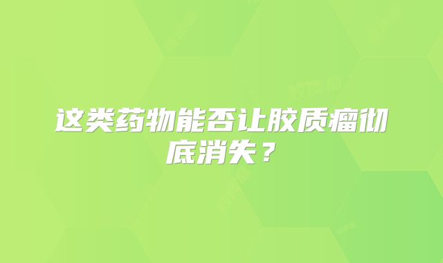这类药物能否让胶质瘤彻底消失？