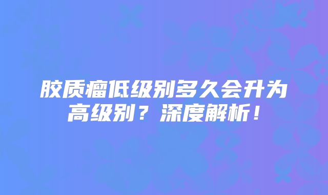胶质瘤低级别多久会升为高级别？深度解析！