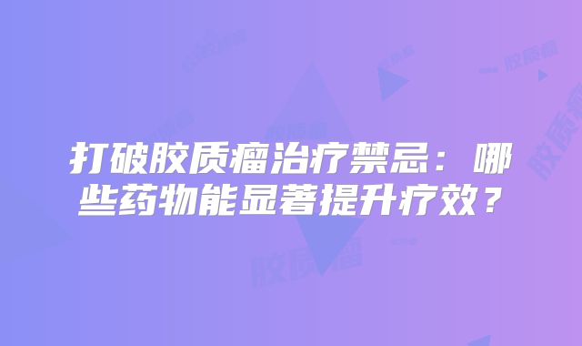 打破胶质瘤治疗禁忌：哪些药物能显著提升疗效？
