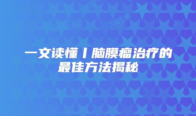 一文读懂丨脑膜瘤治疗的最佳方法揭秘