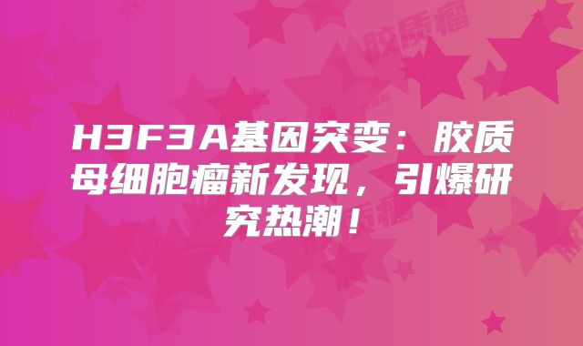 H3F3A基因突变：胶质母细胞瘤新发现，引爆研究热潮！