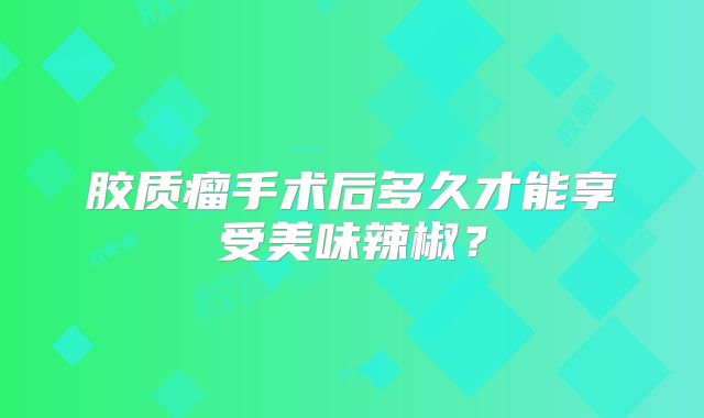 胶质瘤手术后多久才能享受美味辣椒？