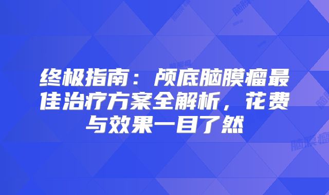 终极指南：颅底脑膜瘤最佳治疗方案全解析，花费与效果一目了然