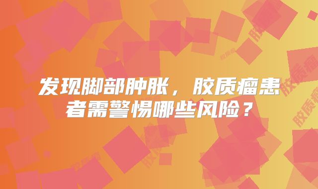 发现脚部肿胀，胶质瘤患者需警惕哪些风险？