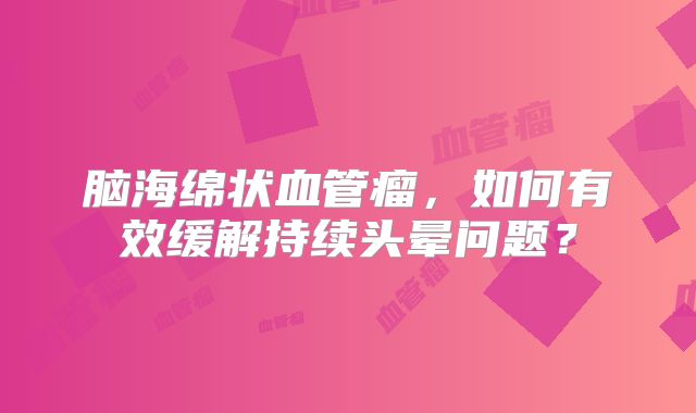 脑海绵状血管瘤，如何有效缓解持续头晕问题？