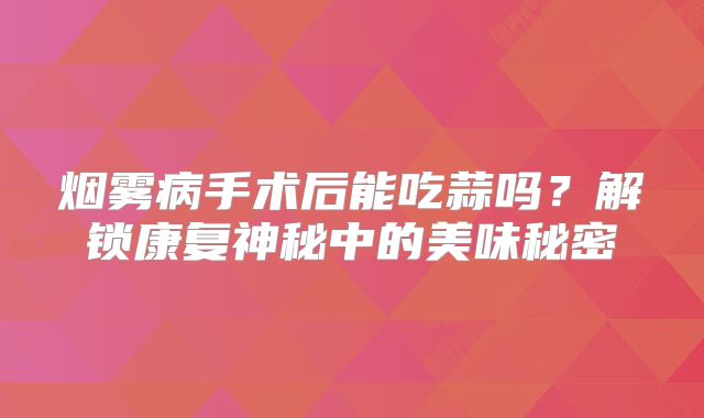 烟雾病手术后能吃蒜吗？解锁康复神秘中的美味秘密