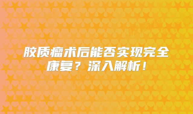 胶质瘤术后能否实现完全康复？深入解析！
