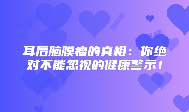 耳后脑膜瘤的真相：你绝对不能忽视的健康警示！