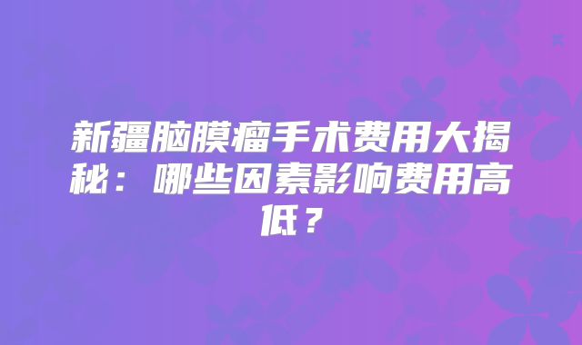 新疆脑膜瘤手术费用大揭秘：哪些因素影响费用高低？
