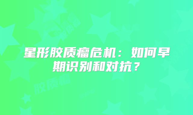 星形胶质瘤危机：如何早期识别和对抗？