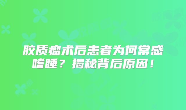 胶质瘤术后患者为何常感嗜睡？揭秘背后原因！