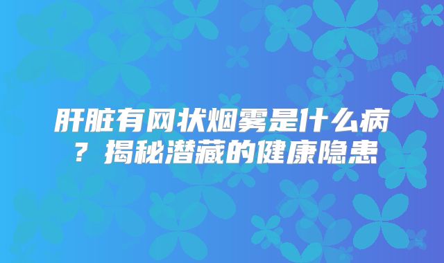 肝脏有网状烟雾是什么病？揭秘潜藏的健康隐患