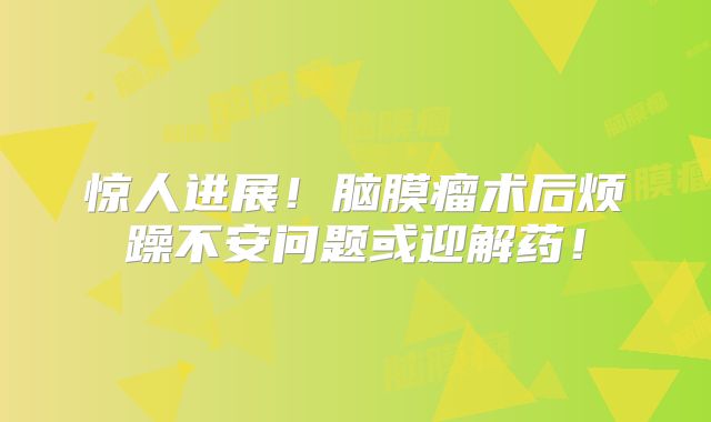 惊人进展！脑膜瘤术后烦躁不安问题或迎解药！