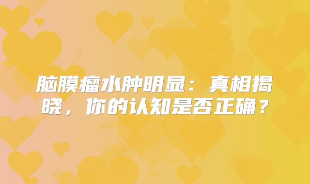 脑膜瘤水肿明显：真相揭晓，你的认知是否正确？