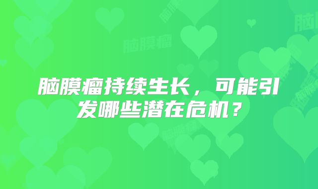 脑膜瘤持续生长，可能引发哪些潜在危机？