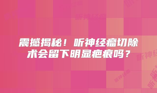震撼揭秘！听神经瘤切除术会留下明显疤痕吗？