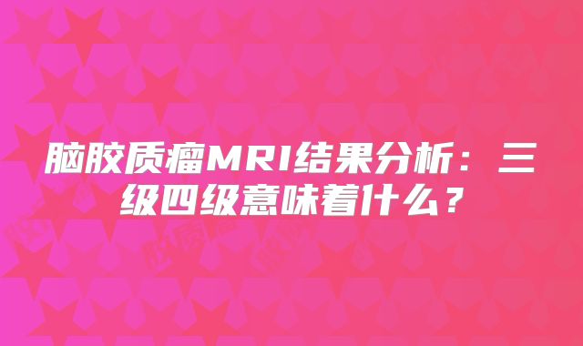 脑胶质瘤MRI结果分析：三级四级意味着什么？