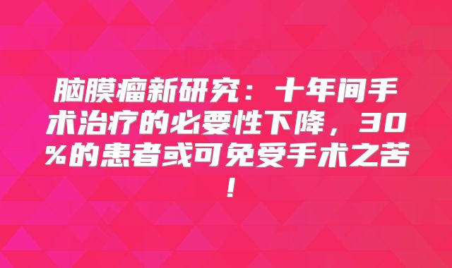 脑膜瘤新研究：十年间手术治疗的必要性下降，30%的患者或可免受手术之苦！