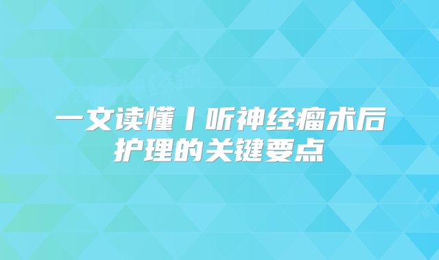一文读懂丨听神经瘤术后护理的关键要点