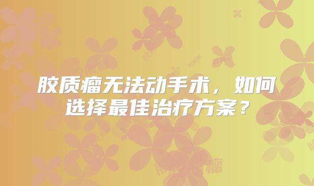 胶质瘤无法动手术，如何选择最佳治疗方案？
