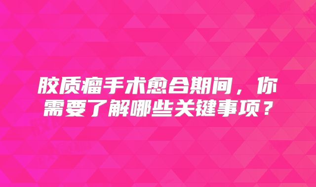 胶质瘤手术愈合期间，你需要了解哪些关键事项？