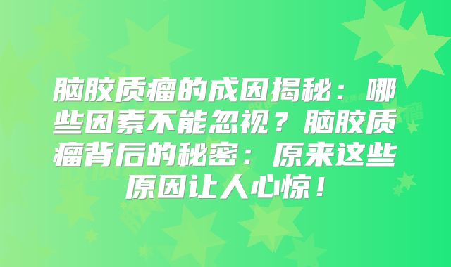 脑胶质瘤的成因揭秘：哪些因素不能忽视？脑胶质瘤背后的秘密：原来这些原因让人心惊！