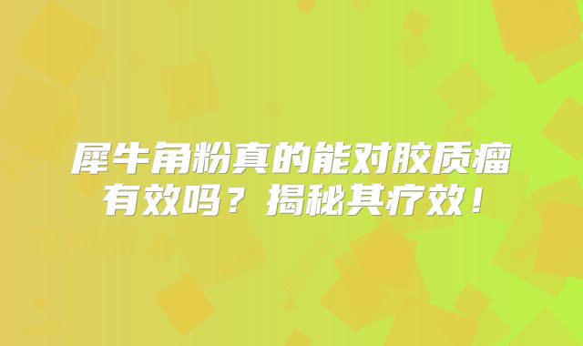 犀牛角粉真的能对胶质瘤有效吗？揭秘其疗效！