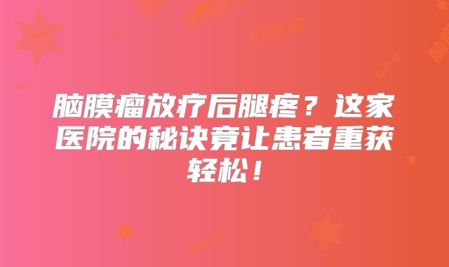 脑膜瘤放疗后腿疼？这家医院的秘诀竟让患者重获轻松！