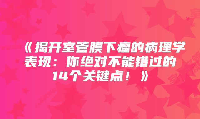 《揭开室管膜下瘤的病理学表现：你绝对不能错过的14个关键点！》