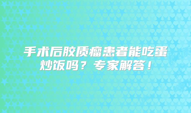 手术后胶质瘤患者能吃蛋炒饭吗？专家解答！