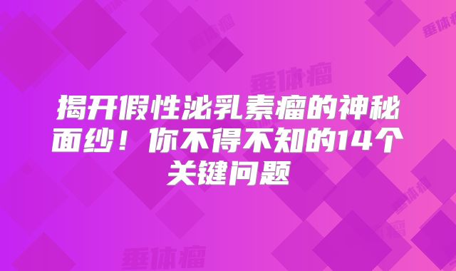 揭开假性泌乳素瘤的神秘面纱！你不得不知的14个关键问题