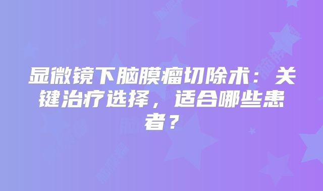 显微镜下脑膜瘤切除术：关键治疗选择，适合哪些患者？
