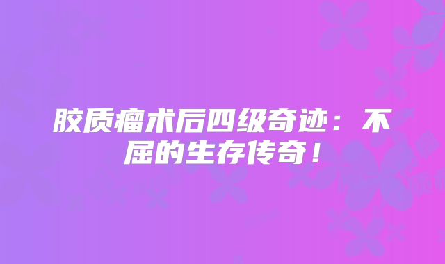 胶质瘤术后四级奇迹：不屈的生存传奇！