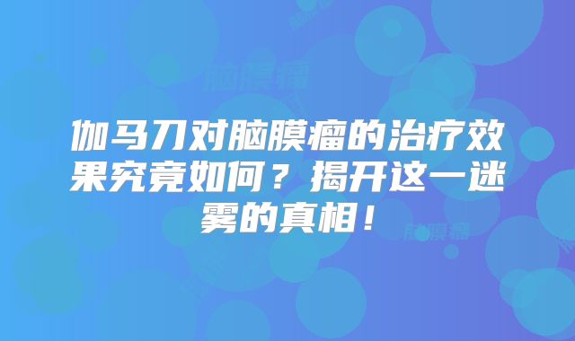 伽马刀对脑膜瘤的治疗效果究竟如何？揭开这一迷雾的真相！