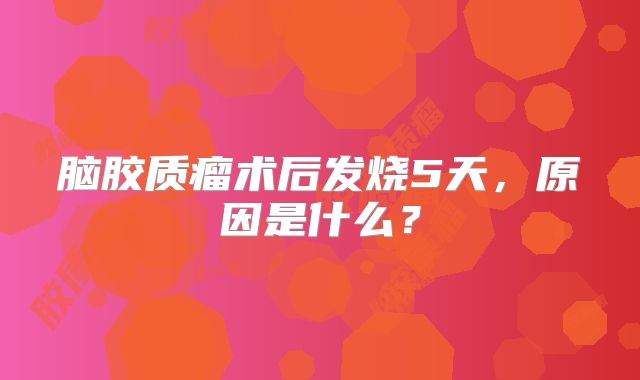 脑胶质瘤术后发烧5天，原因是什么？