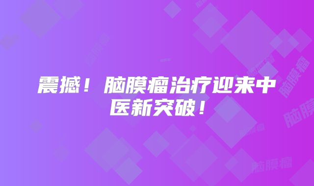 震撼！脑膜瘤治疗迎来中医新突破！