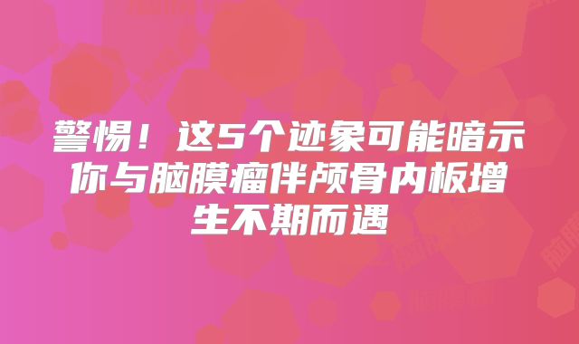 警惕！这5个迹象可能暗示你与脑膜瘤伴颅骨内板增生不期而遇