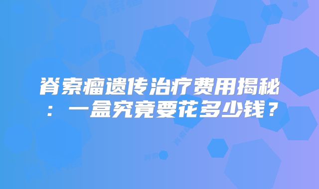 脊索瘤遗传治疗费用揭秘：一盒究竟要花多少钱？