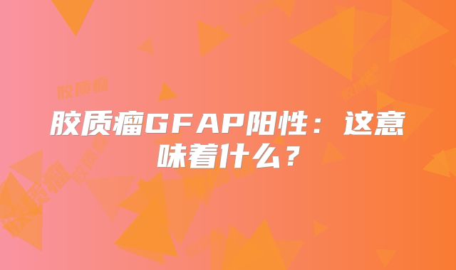 胶质瘤GFAP阳性：这意味着什么？