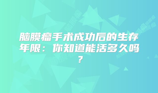 脑膜瘤手术成功后的生存年限：你知道能活多久吗？