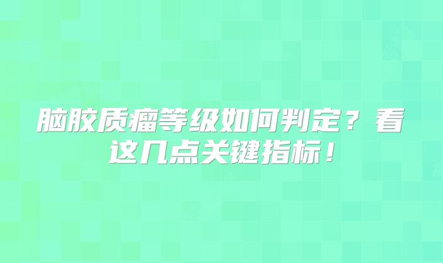 脑胶质瘤等级如何判定？看这几点关键指标！