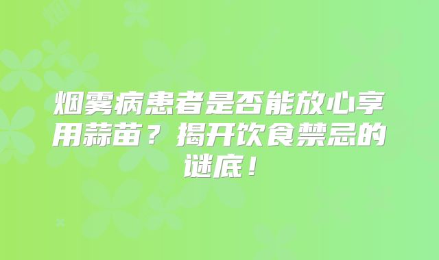 烟雾病患者是否能放心享用蒜苗？揭开饮食禁忌的谜底！