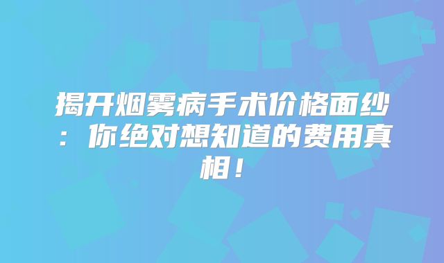 揭开烟雾病手术价格面纱：你绝对想知道的费用真相！